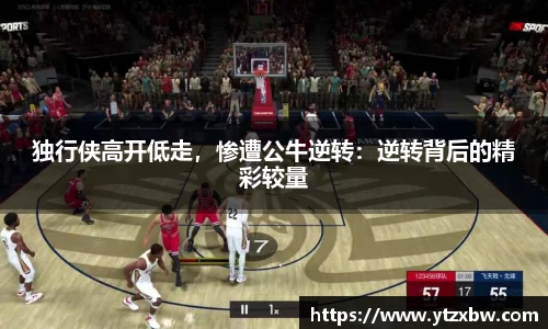独行侠高开低走，惨遭公牛逆转：逆转背后的精彩较量