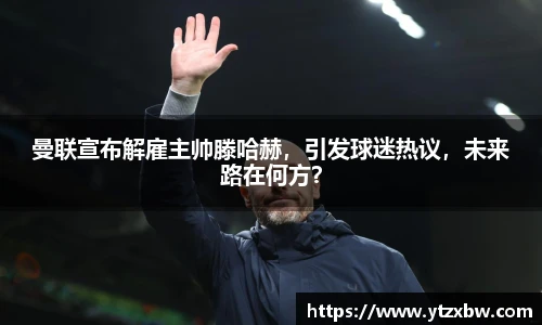 曼联宣布解雇主帅滕哈赫，引发球迷热议，未来路在何方？