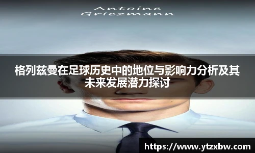 格列兹曼在足球历史中的地位与影响力分析及其未来发展潜力探讨
