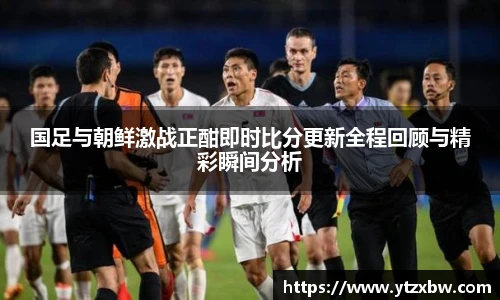 国足与朝鲜激战正酣即时比分更新全程回顾与精彩瞬间分析
