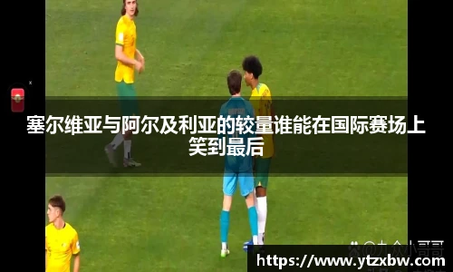 塞尔维亚与阿尔及利亚的较量谁能在国际赛场上笑到最后